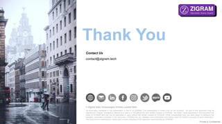 Private & Confidential
© Zigram Data Technologies Private Limited 2022.
All information contained in this presentation is the IP of ZIGRAM. This presentation is meant only for the recipient. No part of this document may be
reproduced / shared / divulged or referred to in part or in full without the prior written consent of ZIGRAM. The ideas / views presented in this document are
those of ZIGRAM and may not be replicated or used without the written consent of ZIGRAM. While considerable care has been taken in gathering the
thoughts/ information included in this document, ZIGRAM has not validated such information and hence does not confirm accuracy of such information.
This document is preliminary in nature and is purely indicative of the approach recommended by ZIGRAM.
Thank You
Contact Us
contact@zigram.tech
 