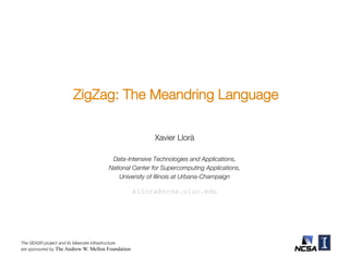 ZigZag: The Meandring Language


                                                    Xavier Llorà1,2
                                    1Data-Intensive   Technologies and Applications, !
                                   National Center for Supercomputing Applications, !
                                       University of Illinois at Urbana-Champaign!



                                               xllora@ncsa.uiuc.edu 



The SEASR project and its Meandre infrastructure!
are sponsored by The Andrew W. Mellon Foundation
 