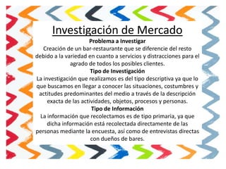 Investigación de Mercado
                      Problema a Investigar
   Creación de un bar-restaurante que se diferencie del resto
debido a la variedad en cuanto a servicios y distracciones para el
              agrado de todos los posibles clientes.
                       Tipo de Investigación
La investigación que realizamos es del tipo descriptiva ya que lo
que buscamos en llegar a conocer las situaciones, costumbres y
 actitudes predominantes del medio a través de la descripción
     exacta de las actividades, objetos, procesos y personas.
                       Tipo de Información
  La información que recolectamos es de tipo primaria, ya que
     dicha información está recolectada directamente de las
personas mediante la encuesta, así como de entrevistas directas
                       con dueños de bares.
 