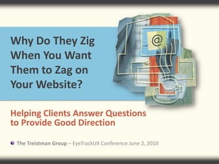 Why Do They Zig When You Want Them to Zag on Your Website? Helping Clients Answer Questions to Provide Good Direction      The Treistman Group – EyeTrackUX Conference June 2, 2010 