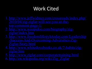 Work Cited
1. http://www.jeffwidmer.com/crossroads/index.php/
2010/04/zig-ziglar-will-see-you-at-the-
top/comment-page-1/
2. http://www.woopidoo.com/biography/zig-
ziglar/index.htm
3. http://www.freedomlifestyletoday.com/Leadership
-Success-And-Overcoming-Adversities-Zig-
Ziglar-Story.html
4. http://www.whitedovebooks.co.uk/7-habits/zig-
ziglar.htm
5. http://www.ziglar.com/corporatetraining.html
6. http://en.wikipedia.org/wiki/Zig_Ziglar
 
