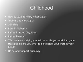 Childhood
• Nov. 6, 1926 as Hilary Hilton Ziglar
• To John and Viola Ziglar
• 10th child
• Born in Alabama
• Raised in Yazoo City, Miss.
• Raised by mom
• “You do what is right, you tell the truth, you work hard, you
treat people like you what to be treated, your word is your
bond.”
• He helped support his family
 