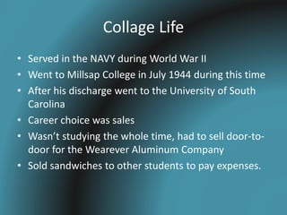 Collage Life
• Served in the NAVY during World War II
• Went to Millsap College in July 1944 during this time
• After his discharge went to the University of South
Carolina
• Career choice was sales
• Wasn’t studying the whole time, had to sell door-to-
door for the Wearever Aluminum Company
• Sold sandwiches to other students to pay expenses.
 