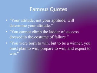 Famous Quotes
• "Your attitude, not your aptitude, will
determine your altitude.”
• "You cannot climb the ladder of success
dressed in the costume of failure.”
• "You were born to win, but to be a winner, you
must plan to win, prepare to win, and expect to
win."
 