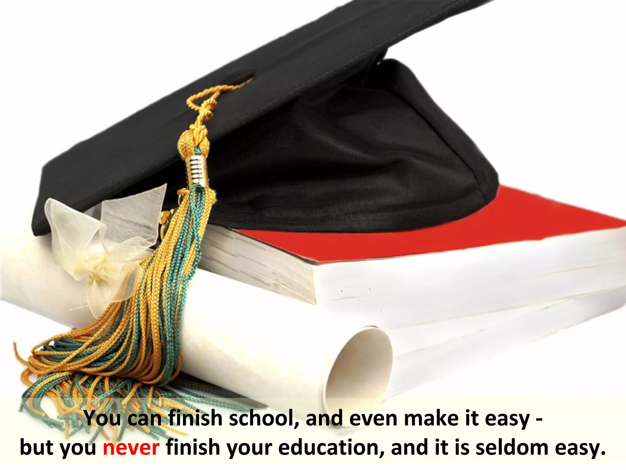 You can finish school, and even make it easy -
but you never finish your education, and it is seldom easy.
 