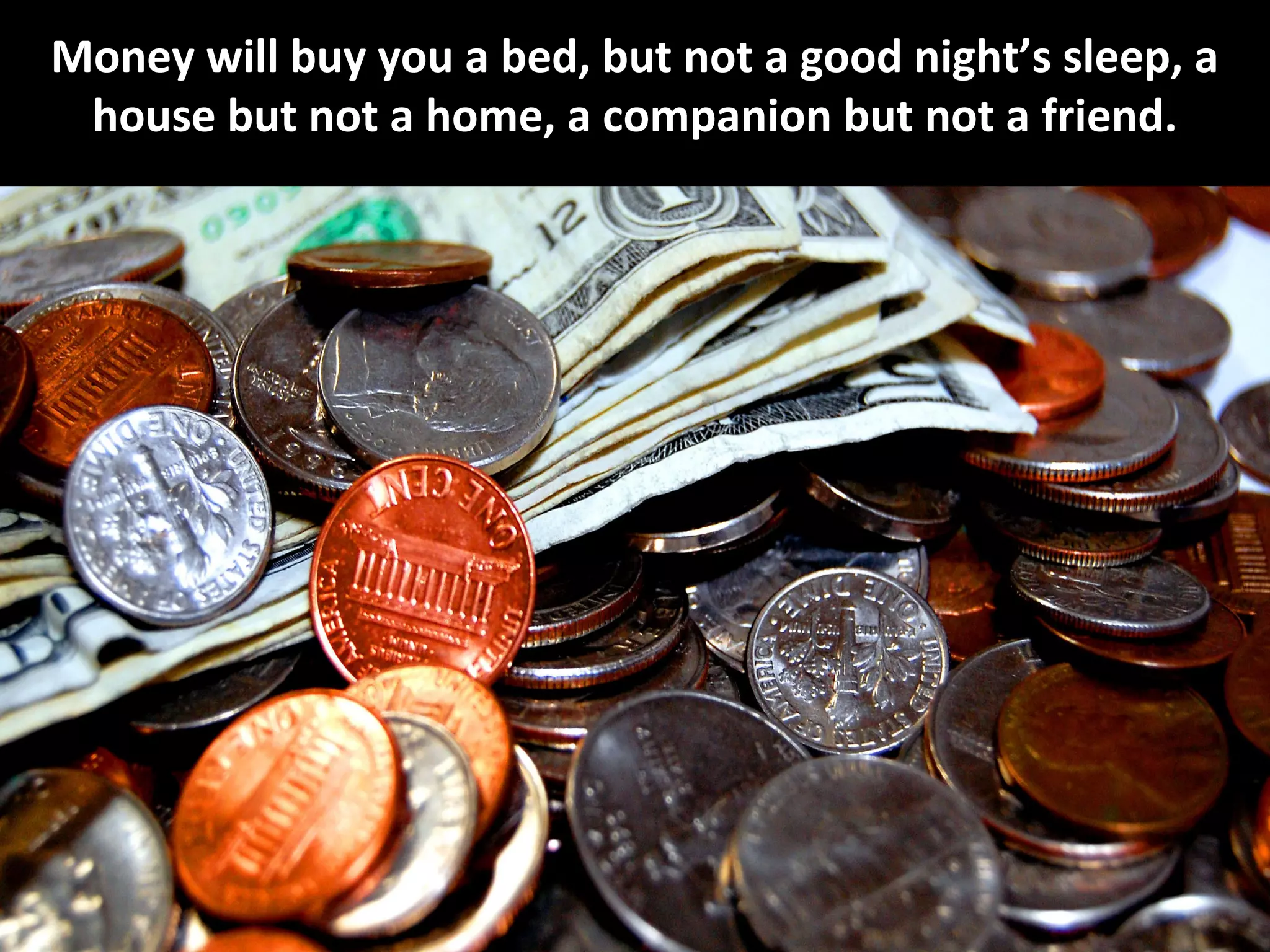 Money will buy you a bed, but not a good night’s sleep, a
 house but not a home, a companion but not a friend.
 
