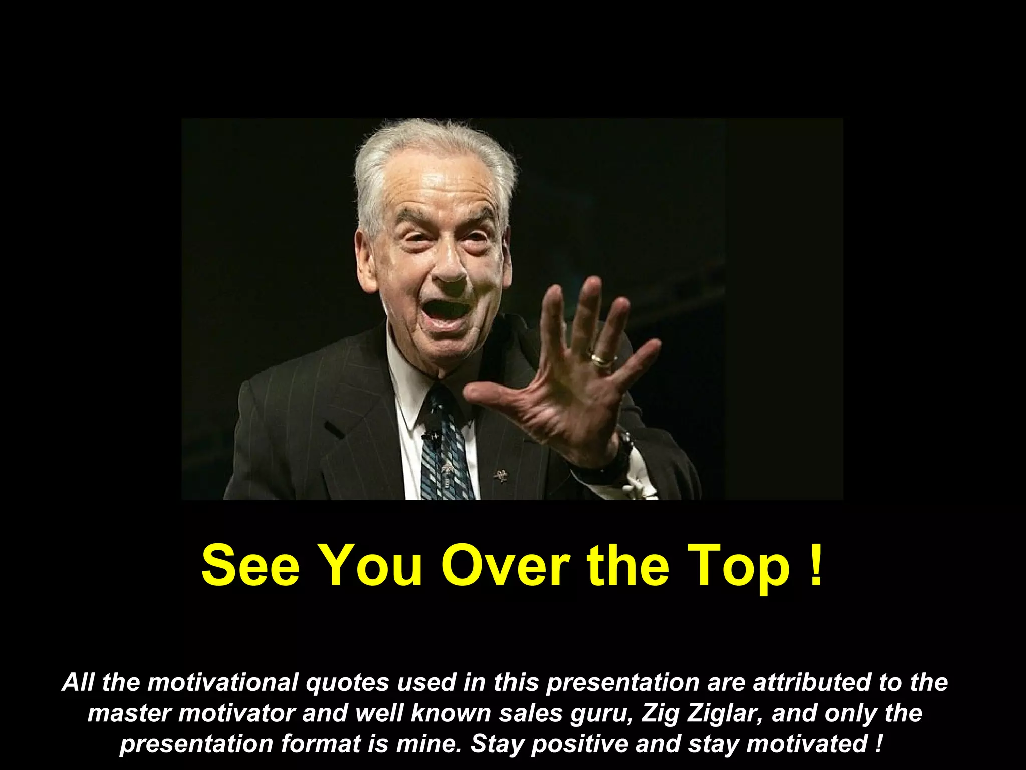 See You Over the Top !
All the motivational quotes used in this presentation are attributed to the
  master motivator and well known sales guru, Zig Ziglar, and only the
      presentation format is mine. Stay positive and stay motivated !
 