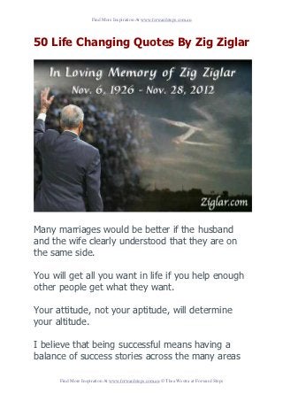 Find More Inspiration At www.forwardsteps.com.au




50 Life Changing Quotes By Zig Ziglar




Many marriages would be better if the husband
and the wife clearly understood that they are on
the same side.

You will get all you want in life if you help enough
other people get what they want.

Your attitude, not your aptitude, will determine
your altitude.

I believe that being successful means having a
balance of success stories across the many areas

      Find More Inspiration At www.forwardsteps.com.au © Thea Westra at Forward Steps
 