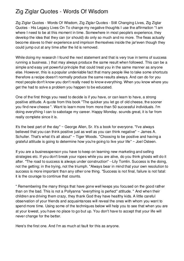 Zig Ziglar Quotes - Words Of Wisdom
Zig Ziglar Quotes - Words Of Wisdom, Zig Ziglar Quotes - Still Changing Lives, Zig Ziglar
Quotes - His Legacy Lives On To change my negative thoughts I use the affirmation "I am
where I need to be at this moment in time. Somewhere in most people's experience, they
develop the idea that they can (or should) do only so much and no more. The fleas actually
become slaves to their experience and imprison themselves inside the jar'even though they
could jump out at any time after the lid is removed.
While doing my research I found the next statement and that is very true in terms of success
running a business. ) that may always produce the same result when followed. This can be a
simple and easy yet powerful principle that could treat you in the same manner as anyone
else. However, this is a popular undeniable fact that many people like to take some shortcuts
therefore a recipe doesn't normally produce the same results always. And can do for you
most people don't know-you don't really need to know everything. When you know where you
get the had to solve a problem you happen to be educated.
One of the first things you need to decide is if you have, or can learn to have, a strong
positive attitude. A quote from this book "The quicker you let go of old cheese, the sooner
you find new cheese ". Want to learn more from more than 50 successful individuals. I'm
doing everything I can to sabotage my career. Happy Monday. sounds great, it is far from
really complete since it is.
It's the best part of the day" ~ George Allen, Sr. It's a book for everyone. "I've always
believed that you can think positive just as well as you can think negative" ~ James A.
Schuller. That's what it's all about" ~ Tiger Woods. "Choosing to be positive and having a
grateful attitude is going to determine how you're going to live your life" ~ Joel Osteen.
If you are a businessperson you have to keep on learning new marketing and selling
strategies etc. If you don't break your ropes while you are alive, do you think ghosts will do it
after. "The road to success is always under construction" --Lily Tomlin. Success is the doing,
not the getting; in the trying, not the triumph. "Always bear in mind that your own resolution to
success is more important than any other one thing. "Success is not final, failure is not fatal:
it is the courage to continue that counts.
" Remembering the many things that have gone well keeps you focused on the good rather
than on the bad. This is not a Pollyanna "everything is perfect" attitude. " And when their
children are driving them crazy, they thank God they have healthy kids. A little careful
observation of your friends and acquaintances will reveal the ones with whom you want to
spend more time. Using some of the techniques below will help you to see that when you are
at your lowest, you have no place to go but up. You don't have to accept that your life will
never change for the better.
Here's the first one. And I'm as much at fault for this as anyone.
 