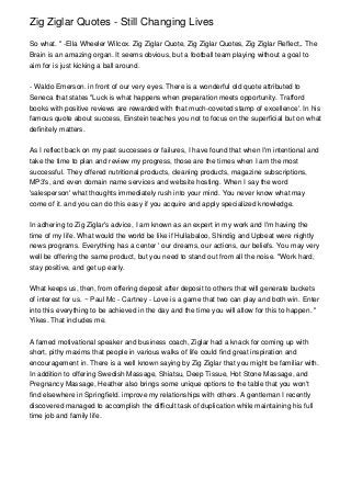 Zig Ziglar Quotes - Still Changing Lives

So what. " -Ella Wheeler Wilcox. Zig Ziglar Quote, Zig Ziglar Quotes, Zig Ziglar Reflect,. The
Brain is an amazing organ. It seems obvious, but a football team playing without a goal to
aim for is just kicking a ball around.


- Waldo Emerson. in front of our very eyes. There is a wonderful old quote attributed to
Seneca that states "Luck is what happens when preparation meets opportunity. Trafford
books with positive reviews are rewarded with that much-coveted stamp of excellence'. In his
famous quote about success, Einstein teaches you not to focus on the superficial but on what
definitely matters.


As I reflect back on my past successes or failures, I have found that when I'm intentional and
take the time to plan and review my progress, those are the times when I am the most
successful. They offered nutritional products, cleaning products, magazine subscriptions,
MP3's, and even domain name services and website hosting. When I say the word
'salesperson' what thoughts immediately rush into your mind. You never know what may
come of it. and you can do this easy if you acquire and apply specialized knowledge.


In adhering to Zig Ziglar's advice, I am known as an expert in my work and I'm having the
time of my life. What would the world be like if Hullabaloo, Shindig and Upbeat were nightly
news programs. Everything has a center ' our dreams, our actions, our beliefs. You may very
well be offering the same product, but you need to stand out from all the noise. "Work hard,
stay positive, and get up early.


What keeps us, then, from offering deposit after deposit to others that will generate buckets
of interest for us. ~ Paul Mc - Cartney - Love is a game that two can play and both win. Enter
into this everything to be achieved in the day and the time you will allow for this to happen. "
Yikes. That includes me.


A famed motivational speaker and business coach, Ziglar had a knack for coming up with
short, pithy maxims that people in various walks of life could find great inspiration and
encouragement in. There is a well known saying by Zig Ziglar that you might be familiar with.
In addition to offering Swedish Massage, Shiatsu, Deep Tissue, Hot Stone Massage, and
Pregnancy Massage, Heather also brings some unique options to the table that you won't
find elsewhere in Springfield. improve my relationships with others. A gentleman I recently
discovered managed to accomplish the difficult task of duplication while maintaining his full
time job and family life.
 