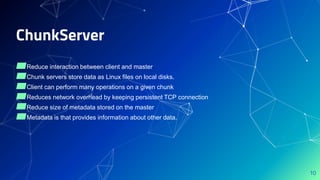 ChunkServer
▰Reduce interaction between client and master
▰Chunk servers store data as Linux files on local disks.
▰Client can perform many operations on a given chunk
▰Reduces network overhead by keeping persistent TCP connection
▰Reduce size of metadata stored on the master
▰Metadata is that provides information about other data.
10
 