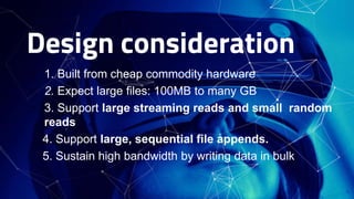 Design consideration
□ 1. Built from cheap commodity hardware
□ 2. Expect large files: 100MB to many GB
□ 3. Support large streaming reads and small random
reads
4. Support large, sequential file appends.
5. Sustain high bandwidth by writing data in bulk
4
 