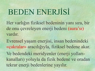 BEDEN ENERJİSİ
Her varlığın fiziksel bedeninin yanı sıra, bir
de onu çevreleyen enerji bedeni (aura’sı)
vardır.
Evrensel yaşam enerjisi, insan bedenindeki
«çakralar» aracılığıyla, fiziksel bedene akar.
Ve bedendeki meridyenler (enerji yolları-
kanalları) yoluyla da fizik bedene ve oradan
tekrar enerji bedenlerine yayılır.
 
