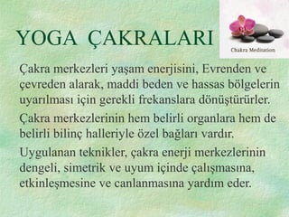YOGA ÇAKRALARI
Çakra merkezleri yaşam enerjisini, Evrenden ve
çevreden alarak, maddi beden ve hassas bölgelerin
uyarılması için gerekli frekanslara dönüştürürler.
Çakra merkezlerinin hem belirli organlara hem de
belirli bilinç halleriyle özel bağları vardır.
Uygulanan teknikler, çakra enerji merkezlerinin
dengeli, simetrik ve uyum içinde çalışmasına,
etkinleşmesine ve canlanmasına yardım eder.
 