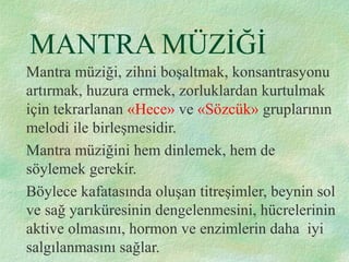 MANTRA MÜZİĞİ
Mantra müziği, zihni boşaltmak, konsantrasyonu
artırmak, huzura ermek, zorluklardan kurtulmak
için tekrarlanan «Hece» ve «Sözcük» gruplarının
melodi ile birleşmesidir.
Mantra müziğini hem dinlemek, hem de
söylemek gerekir.
Böylece kafatasında oluşan titreşimler, beynin sol
ve sağ yarıküresinin dengelenmesini, hücrelerinin
aktive olmasını, hormon ve enzimlerin daha iyi
salgılanmasını sağlar.
 