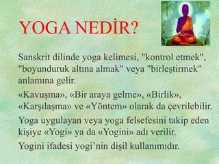 YOGA NEDİR?
Sanskrit dilinde yoga kelimesi, "kontrol etmek",
"boyunduruk altına almak" veya "birleştirmek"
anlamına gelir.
«Kavuşma», «Bir araya gelme», «Birlik»,
«Karşılaşma» ve «Yöntem» olarak da çevrilebilir.
Yoga uygulayan veya yoga felsefesini takip eden
kişiye «Yogi» ya da «Yogini» adı verilir.
Yogini ifadesi yogi’nin dişil kullanımıdır.
 