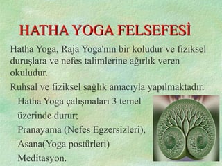 HATHA YOGA FELSEFESİHATHA YOGA FELSEFESİ
Hatha Yoga, Raja Yoga'nın bir koludur ve fiziksel
duruşlara ve nefes talimlerine ağırlık veren
okuludur.
Ruhsal ve fiziksel sağlık amacıyla yapılmaktadır.
Hatha Yoga çalışmaları 3 temel
üzerinde durur;
Pranayama (Nefes Egzersizleri),
Asana(Yoga postürleri)
Meditasyon.
 