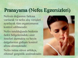Pranayama (Nefes Egzersizleri)Pranayama (Nefes Egzersizleri)
Nefesin doğasının farkına
varılarak ve nefes alış verişleri
ayarlayak tüm organizmanın
kontrol edilmesidir.
Nefes tutulduğunda bedenin
farklı bölgelerindeki sinir
itmeleri durmakta ve beyin
dalgalarının gidişatı kontrol
altına alınmaktadır.
Nefes tutma süresi arttıkça,
zihinsel gerginlik azalmaktadır.
 