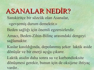 ASANALAR NEDİR?ASANALAR NEDİR?
Sanskiritçe bir sözcük olan Asanalar,
«gevşemiş durum demektir.»
Beden sağlığı için önemli egzersizlerdir.
Amacı, Beden-Zihin-Bilinç arasındaki dengeyi
sağlamaktır.
Kaslar kasıldığında, depolanmış şeker laktik aside
dönüşür ve bir enerji açığa çıkarır.
Laktik asidin daha sonra su ve karbondioksite
dönüşmesi gerekir, bunun için de oksijene ihtiyaç
vardır..
 
