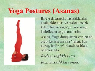 Yoga Postures (Asanas)
Bireyi dayanıklı, hastalıklardan
uzak, eklemleri ve bedeni esnek
kılan, beden sağlığını korumayı
hedefleyen uygulamalardır.
Asana, Yoga duruşlarına verilen ad
olup, kelime anlamı "rahat, hoş
duruş, latif poz" olarak da ifade
edilmektedir.
Bedeni sağlıklı tutar.
Bazı hastalıkları önler.
 