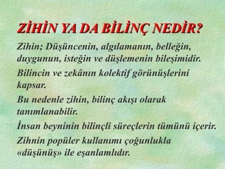 ZİHİN YA DA BİLİNÇ NEDİR?ZİHİN YA DA BİLİNÇ NEDİR?
Zihin; Düşüncenin, algılamanın, belleğin,
duygunun, isteğin ve düşlemenin bileşimidir.
Bilincin ve zekânın kolektif görünüşlerini
kapsar.
Bu nedenle zihin, bilinç akışı olarak
tanımlanabilir.
İnsan beyninin bilinçli süreçlerin tümünü içerir.
Zihnin popüler kullanımı çoğunlukla
«düşünüş» ile eşanlamlıdır.
 