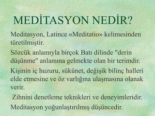 MEDİTASYON NEDİR?
Meditasyon, Latince «Meditatio» kelimesinden
türetilmiştir.
Sözcük anlamıyla birçok Batı dilinde "derin
düşünme" anlamına gelmekte olan bir terimdir.
Kişinin iç huzuru, sükûnet, değişik bilinç halleri
elde etmesine ve öz varlığına ulaşmasına olanak
verir.
Zihnini denetleme teknikleri ve deneyimleridir.
Meditasyon yoğunlaştırılmış düşüncedir.
 