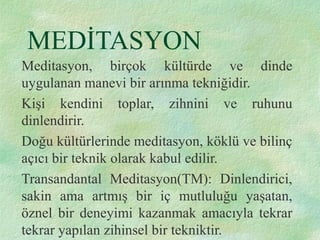 MEDİTASYON
Meditasyon, birçok kültürde ve dinde
uygulanan manevi bir arınma tekniğidir.
Kişi kendini toplar, zihnini ve ruhunu
dinlendirir.
Doğu kültürlerinde meditasyon, köklü ve bilinç
açıcı bir teknik olarak kabul edilir.
Transandantal Meditasyon(TM): Dinlendirici,
sakin ama artmış bir iç mutluluğu yaşatan,
öznel bir deneyimi kazanmak amacıyla tekrar
tekrar yapılan zihinsel bir tekniktir.
 