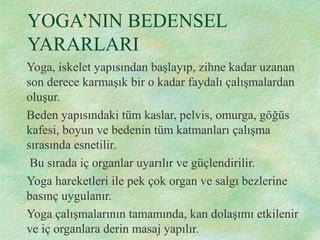 YOGA’NIN BEDENSEL
YARARLARI
Yoga, iskelet yapısından başlayıp, zihne kadar uzanan
son derece karmaşık bir o kadar faydalı çalışmalardan
oluşur.
Beden yapısındaki tüm kaslar, pelvis, omurga, göğüs
kafesi, boyun ve bedenin tüm katmanları çalışma
sırasında esnetilir.
Bu sırada iç organlar uyarılır ve güçlendirilir.
Yoga hareketleri ile pek çok organ ve salgı bezlerine
basınç uygulanır.
Yoga çalışmalarının tamamında, kan dolaşımı etkilenir
ve iç organlara derin masaj yapılır.
 