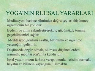 YOGA’NIN RUHSAL YARARLARI
Meditasyon, basitçe zihnimize doğru şeyleri düşünmeyi
öğretmenin bir yoludur.
Bedeni ve zihni sakinleştirerek, iç gücümüzle temasa
geçebilmemizi sağlar.
Meditasyon gerilimi azaltır, hatırlama ve öğrenme
yeteneğini geliştirir.
Düşüncede özgür olmak, olumsuz düşüncelerden
arınmak, meditasyon'un ta kendisidir.
İçsel yaşamımızın farkına varıp, onunla iletişim kurmak,
hayatın ve bilincin kaynağına ulaşmaktır.
 