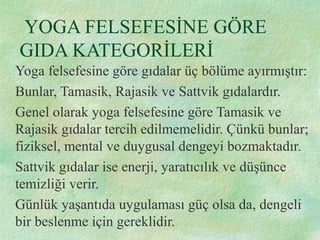 YOGA FELSEFESİNE GÖRE
GIDA KATEGORİLERİ
Yoga felsefesine göre gıdalar üç bölüme ayırmıştır:
Bunlar, Tamasik, Rajasik ve Sattvik gıdalardır.
Genel olarak yoga felsefesine göre Tamasik ve
Rajasik gıdalar tercih edilmemelidir. Çünkü bunlar;
fiziksel, mental ve duygusal dengeyi bozmaktadır.
Sattvik gıdalar ise enerji, yaratıcılık ve düşünce
temizliği verir.
Günlük yaşantıda uygulaması güç olsa da, dengeli
bir beslenme için gereklidir.
 