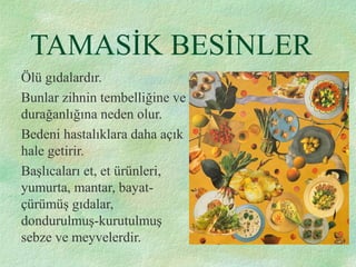 TAMASİK BESİNLER
Ölü gıdalardır.
Bunlar zihnin tembelliğine ve
durağanlığına neden olur.
Bedeni hastalıklara daha açık
hale getirir.
Başlıcaları et, et ürünleri,
yumurta, mantar, bayat-
çürümüş gıdalar,
dondurulmuş-kurutulmuş
sebze ve meyvelerdir.
 