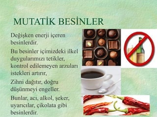 MUTATİK BESİNLER
Değişken enerji içeren
besinlerdir.
Bu besinler içimizdeki ilkel
duygularımızı tetikler,
kontrol edilemeyen arzuları
istekleri artırır,
Zihni dağıtır, doğru
düşünmeyi engeller.
Bunlar, acı, alkol, şeker,
uyarıcılar, çikolata gibi
besinlerdir.
 