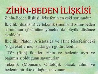 ZİHİN-BEDEN İLİŞKİSİZİHİN-BEDEN İLİŞKİSİ
Zihin-Beden ilişkisi, felsefenin en eski sorunudur.
İkicilik (dualism) ve tekçilik (monism) zihin-beden
sorununun çözümüne yönelik iki büyük düşünce
ekolüdür.
İkicilik; Platon, Aristotales ve Hint felsefesindeki
Yoga ekollerine, kadar geri götürülebilir.
Töz (Ruh) ikiciler; zihin ve bedenin ayrı ve
bağımısız olduğunu savunurlar.
Tekçilik (Monism); Ontolojik olarak zihin ve
bedenin birlikte olduğunu savunur.
 