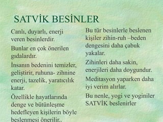 SATVİK BESİNLER
Canlı, duyarlı, enerji
veren besinlerdir.
Bunlar en çok önerilen
gıdalardır.
İnsanın bedenini temizler,
geliştirir, ruhuna- zihnine
enerji, tazelik, yaratıcılık
katar.
Özellikle hayatlarında
denge ve bütünleşme
hedefleyen kişilerin böyle
beslenmesi önerilir..
Bu tür besinlerle beslenen
kişiler zihin-ruh –beden
dengesini daha çabuk
yakalar.
Zihinleri daha sakin,
enerjileri daha doygundur.
Meditasyon yaparken daha
iyi verim alırlar.
Bu nenle, yogi ve yoginiler
SATVİK beslenirler
 