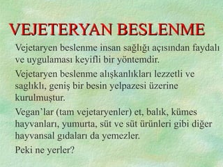 VEJETERYAN BESLENMEVEJETERYAN BESLENME
Vejetaryen beslenme insan sağlığı açısından faydalı
ve uygulaması keyifli bir yöntemdir.
Vejetaryen beslenme alışkanlıkları lezzetli ve
saglıklı, geniş bir besin yelpazesi üzerine
kurulmuştur.
Vegan’lar (tam vejetaryenler) et, balık, kümes
hayvanları, yumurta, süt ve süt ürünleri gibi diğer
hayvansal gıdaları da yemezler.
Peki ne yerler?
 