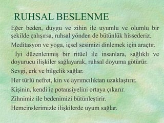 RUHSAL BESLENME
Eğer beden, duygu ve zihin ile uyumlu ve olumlu bir
şekilde çalışırsa, ruhsal yönden de bütünlük hissederiz.
Meditasyon ve yoga, içsel sesimizi dinlemek için araçtır.
İyi düzenlenmiş bir ritüel ile insanlara, sağlıklı ve
doyurucu ilişkiler sağlayarak, ruhsal doyuma götürür.
Sevgi, erk ve bilgelik sağlar.
Her türlü nefret, kin ve ayrımcılıktan uzaklaştırır.
Kişinin, kendi iç potansiyelini ortaya çıkarır.
Zihnimiz ile bedenimizi bütünleştirir.
Hemcinslerimizle ilişkilerde uyum sağlar.
 