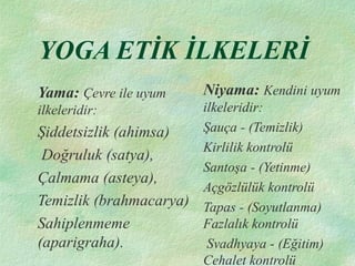 YOGA ETİK İLKELERİ
Yama: Çevre ile uyum
ilkeleridir:
Şiddetsizlik (ahimsa)
Doğruluk (satya),
Çalmama (asteya),
Temizlik (brahmacarya)
Sahiplenmeme
(aparigraha).
Niyama: Kendini uyum
ilkeleridir:
Şauça - (Temizlik)
Kirlilik kontrolü
Santoşa - (Yetinme)
Açgözlülük kontrolü
Tapas - (Soyutlanma)
Fazlalık kontrolü
Svadhyaya - (Eğitim)
Cehalet kontrolü
 