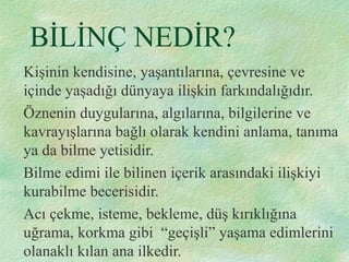 BİLİNÇ NEDİR?
Kişinin kendisine, yaşantılarına, çevresine ve
içinde yaşadığı dünyaya ilişkin farkındalığıdır.
Öznenin duygularına, algılarına, bilgilerine ve
kavrayışlarına bağlı olarak kendini anlama, tanıma
ya da bilme yetisidir.
Bilme edimi ile bilinen içerik arasındaki ilişkiyi
kurabilme becerisidir.
Acı çekme, isteme, bekleme, düş kırıklığına
uğrama, korkma gibi “geçişli” yaşama edimlerini
olanaklı kılan ana ilkedir.
 