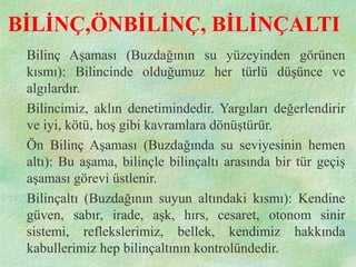 BİLİNÇ,ÖNBİLİNÇ, BİLİNÇALTI
Bilinç Aşaması (Buzdağının su yüzeyinden görünen
kısmı): Bilincinde olduğumuz her türlü düşünce ve
algılardır.
Bilincimiz, aklın denetimindedir. Yargıları değerlendirir
ve iyi, kötü, hoş gibi kavramlara dönüştürür.
Ön Bilinç Aşaması (Buzdağında su seviyesinin hemen
altı): Bu aşama, bilinçle bilinçaltı arasında bir tür geçiş
aşaması görevi üstlenir.
Bilinçaltı (Buzdağının suyun altındaki kısmı): Kendine
güven, sabır, irade, aşk, hırs, cesaret, otonom sinir
sistemi, reflekslerimiz, bellek, kendimiz hakkında
kabullerimiz hep bilinçaltının kontrolündedir.
 