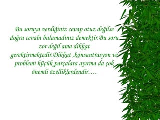 Bu soruya verdiğiniz cevap otuz değilse
doğru cevabı bulamadınız demektir.Bu soru
           zor değil ama dikkat
gerektirmektedir.Dikkat ,konsantrasyon ve
  problemi küçük parçalara ayırma da çok
        önemli özelliklerdendir….
 