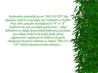 Muhtemelen yukarıdaki yazıyı “HELVA TAT” diye
okudunuz.Peki bu cevap doğru mu? Kelimeleri ve harfleri
     biraz daha yakından incelediğinizde “H” ve “A”
    harflerinin de aynı yazıldığını görürsünüz…fakat
kelimelerin ne olduğu konusundaki beklentiniz,yazılışları
       aynı olduğu halde,bu iki harfin farklı olarak
     algılanmasını sağlamıştır.bu beklenti çok güçlü
  olduğundan beyninizi etkilemiş ve cümleyi “HELVA
        TAT” olarak okumanıza neden olmuştur…
 