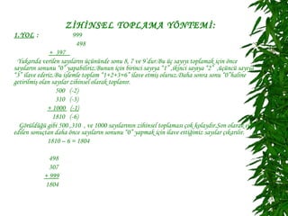 ZİHİNSEL TOPLAMA YÖNTEMİ:
1.YOL :                999
                        498
               + 397
 Yukarıda verilen sayıların üçününde sonu 8, 7 ve 9’dur.Bu üç sayıyı toplamak için önce
sayıların sonunu “0” yapabiliriz.Bunun için birinci sayıya “1” ,ikinci sayıya “2” ,üçüncü sayıya
“3” ilave ederiz.Bu işlemle toplam “1+2+3=6” ilave etmiş oluruz.Daha sonra sonu “0”haline
getirilmiş olan sayılar zihinsel olarak toplanır.
                  500 (-2)
                  310 (-3)
              + 1000 (-1)
                1810 (-6)
  Görüldüğü gibi 500 ,310 , ve 1000 sayılarının zihinsel toplaması çok kolaydır.Son olarak elde
edilen sonuçtan daha önce sayıların sonunu “0” yapmak için ilave ettiğimiz sayılar çıkarılır.
              1810 – 6 = 1804

              498
              307
            + 999
            1804
 