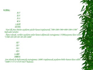 2.YOL :
                327
                225
                511
                434
              + 128
              15(00)
  Yani ilk önce bütün sayıların yüzler hanesi toplanarak “300+200+500+400+100=1500”
 hafızada tutulur.
  İkinci olarak verilen sayıların onlar hanesi aklımızda tuttuğumuz 15(00)sayısına ilave edilir.
 “1500+20+20+10+30+20=1600”

               327
               225
               511
               434
             + 128
             160(0)
  Son olarak da hafızamızda tuttuğumuz 1600’e toplanacak sayıların birler hanesi ilave edilir.
 “1600+7+5+1+4+8=1625”bulunur.
 