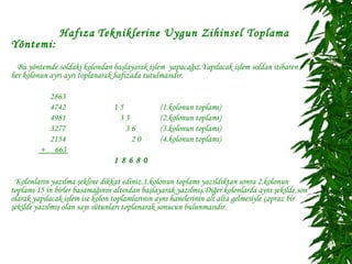 Hafıza Tekniklerine Uygun Zihinsel Toplama
Yöntemi:
  Bu yöntemde soldaki kolondan başlayarak işlem yapacağız.Yapılacak işlem soldan itibaren
her kolonun ayrı ayrı toplanarak hafızada tutulmasıdır.

           2863
           4742                  15            (1.kolonun toplamı)
           4981                   33           (2.kolonun toplamı)
           3277                     36         (3.kolonun toplamı)
           2154                      20        (4.kolonun toplamı)
         + 663
                                 18680

 Kolonların yazılma şekline dikkat ediniz.1.kolonun toplamı yazıldıktan sonra 2.kolonun
toplamı 15 in birler basamağının altından başlayarak yazılmış.Diğer kolonlarda aynı şekilde.son
olarak yapılacak işlem ise kolon toplamlarının aynı hanelerinin alt alta gelmesiyle çapraz bir
şekilde yazılmış olan sayı sütunları toplanarak sonucun bulunmasıdır
 