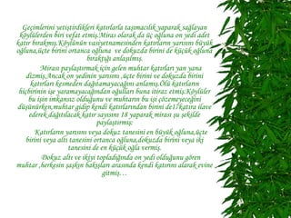 Geçimlerini yetiştirdikleri katırlarla taşımacılık yaparak sağlayan
 köylülerden biri vefat etmiş.Miras olarak da üç oğluna on yedi adet
katır bırakmış.Köylünün vasiyetnamesinden katırların yarısını büyük
oğluna,üçte birini ortanca oğluna ve dokuzda birini de küçük oğluna
                           bıraktığı anlaşılmış.
          Mirası paylaştırmak için gelen muhtar katırları yan yana
    dizmiş.Ancak on yedinin yarısını ,üçte birini ve dokuzda birini
      katırları kesmeden dağıtamayacağını anlamış.Ölü katırların
 hiçbirinin işe yaramayacağından oğulları buna itiraz etmiş.Köylüler
     bu işin imkansız olduğunu ve muhtarın bu işi çözemeyeceğini
düşünürken,muhtar gidip kendi katırlarından birini de17katıra ilave
     ederek dağıtılacak katır sayısını 18 yaparak mirası şu şekilde
                               paylaştırmış:
        Katırların yarısını veya dokuz tanesini en büyük oğluna,üçte
    birini veya altı tanesini ortanca oğluna,dokuzda birini veya iki
                    tanesini de en küçük oğla vermiş.
          Dokuz altı ve ikiyi topladığında on yedi olduğunu gören
muhtar ,herkesin şaşkın bakışları arasında kendi katırını alarak evine
                                 gitmiş…
 