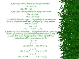 1-)Bir sayıyı 10 ile çarpmak için bir sıfır ilave edilir
                               37 x 10 =370
                      452 x 10 =4520
         2-)Bir sayıyı 100 ile çarpmak için iki sıfır ilave edilir.
                                48 x 100=4800
                              741 x 100=74100
  3-)Verilen iki haneli bir sayıyı 11 ile çarpmak için verilen sayının
   birler ve onlar hanelerinin arası açılarak ortaya her iki hanenin
                             toplamı yazılır.
                                  43 x 11= ?
                           4?3       4+3=7 4 7 3
4-)Verilen iki haneli bir sayının 12 ile çarpımında verilen sayının her
   hanesi kendisinin iki katı alınıp sağındaki hane ile toplanarak
    sonucun ilgili hanesi olarak yazılır10 ve 10’un üzerinde olan
              toplamlarda soldaki haneye taşıma yapılır.
                                  31 x 12 = ?
                                    0 3 1
                           (1 x 2+0)=2      31 x 12 =? ? 2
                                    0 3 1
                      (3 x 2 +1)=7          31 x 12 = ? 7 2
                                    0 3 1
                   (0 x 2 +3)=3             31 x 12 = 3 7 2
 