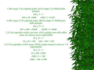 5-)Bir sayıyı 5 ile çarpmak yerine 10 ile çarpıp 2’ye bölmek daha
                                 kolaydır.
                                  486 x 5 = ?
                     486 x 10 =4860        4860 / 2 =2430
   6-)Bir sayıyı 25 ile çarpmak yerine 100 ile çarpıp 4’e bölmek yine
                              daha kolaydır.
                                  264 x 25 =?
                   264 x 100 = 26400        26400 / 4 =6600
 7-)15 ile çarparken verilen sayı önce 10 ile çarpılıp sonra elde edilen
                  sonuç ile sonucun yarısı toplanabilir.
                                  36 x 15 = ?
                      36 x 10 = 360 360 + 180 = 540
8-)75 ile çarparken verilen sayıyı 100 ile çarpıp sonuçtan sonucun ¼’ü
                              çıkartılabilir.
                                  28 x 75 = ?
                               28 x 100 =2800
                                2800 / 4 = 700
                              2800 – 700 =2100
 