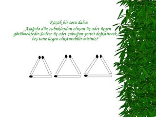 Küçük bir soru daha:
      Aşağıda düz çubuklardan oluşan üç adet üçgen
görülmektedir.Sadece üç adet çubuğun yerini değiştirerek
         beş tane üçgen oluşturabilir misiniz?
 