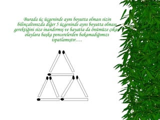 Burada üç üçgeninde aynı boyutta olması sizin
  bilinçaltınızda diğer 5 üçgeninde aynı boyutta olması
gerektiğini size inandırmış ve hayatta da önümüze çıkan
       olaylara başka pencerelerden bakamadığımızı
                     ispatlamıştır….
 