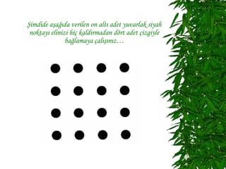 Şimdide aşağıda verilen on altı adet yuvarlak siyah
 noktayı elinizi hiç kaldırmadan dört adet çizgiyle
               bağlamaya çalışınız…
 